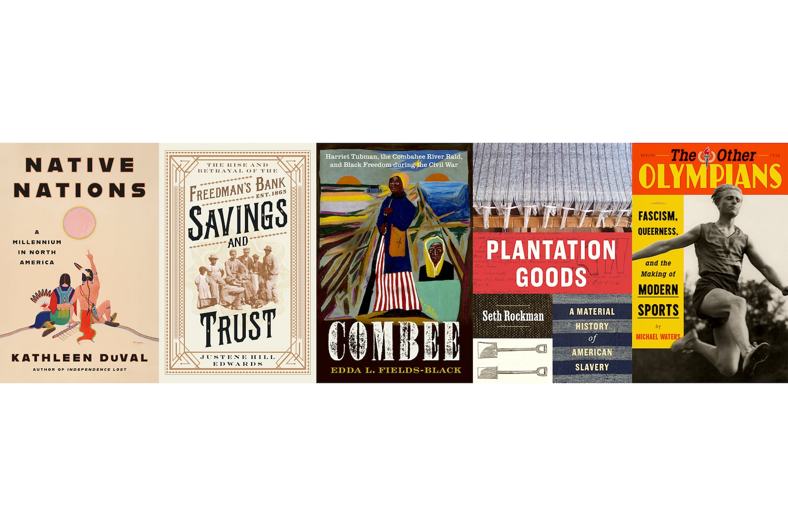 This combination of book cover images shows, from left, "Native Nations: A Millennium in North America" by Kathleen DuVal, "Savings and Trust: The Rise and Betrayal of the Freedman’s Bank" by Justene Hill Edwards, "COMBEE: Harriet Tubman, the Combahee River Raid, and Black Freedom During the Civil War" by Edda L. Fields-Black, "Plantation Goods: A Material History of American Slavery" by Seth Rockman and "The Other Olympians: Fascism, Queerness, and the Making of Modern Sports" by Michael Waters. (Random House/W.W. Norton/Oxford University Press/University of Chicago Press/FSG via AP)