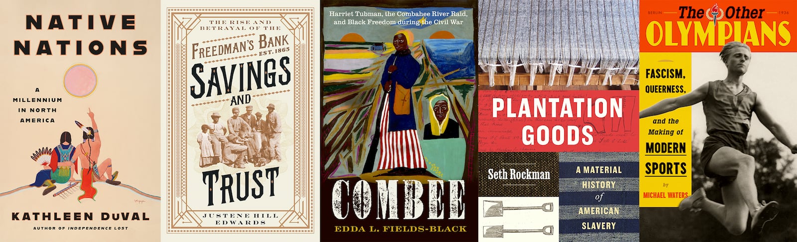 This combination of book cover images shows, from left, "Native Nations: A Millennium in North America" by Kathleen DuVal, "Savings and Trust: The Rise and Betrayal of the Freedman’s Bank" by Justene Hill Edwards, "COMBEE: Harriet Tubman, the Combahee River Raid, and Black Freedom During the Civil War" by Edda L. Fields-Black, "Plantation Goods: A Material History of American Slavery" by Seth Rockman and "The Other Olympians: Fascism, Queerness, and the Making of Modern Sports" by Michael Waters. (Random House/W.W. Norton/Oxford University Press/University of Chicago Press/FSG via AP)